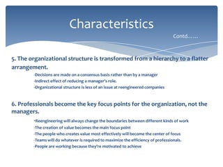 Characteristics
Contd……

5. The organizational structure is transformed from a hierarchy to a flatter
arrangement.
-Decisions are made on a consensus basis rather than by a manager
-Indirect effect of reducing a manager’s role.
-Organizational structure is less of an issue at reengineered companies

6. Professionals become the key focus points for the organization, not the
managers.
-Reengineering will always change the boundaries between different kinds of work
-The creation of value becomes the main focus point
-The people who creates value most effectively will become the center of focus
-Teams will do whatever is required to maximize the efficiency of professionals.
-People are working because they’re motivated to achieve

 