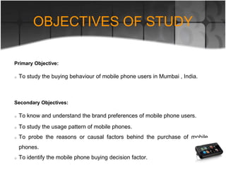 Primary Objective:
To study the buying behaviour of mobile phone users in Mumbai , India.
Secondary Objectives:
To know and understand the brand preferences of mobile phone users.
To study the usage pattern of mobile phones.
To probe the reasons or causal factors behind the purchase of mobile
phones.
To identify the mobile phone buying decision factor.
OBJECTIVES OF STUDY
 