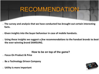 The survey and analysis that we have conducted has brought out certain interesting
facts.
Given insights into the buyer behaviour in case of mobile handsets.
Using these insights we suggest a few recommendations to the handset brands to beat
the ever-winning brand SAMSUNG.
How to be on top of the game?
Focus On Product & Price
Be a Technology Driven Company
Utility is more important
RECOMMENDATION
 