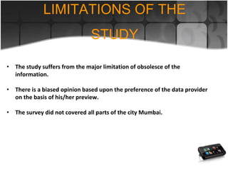 • The study suffers from the major limitation of obsolesce of the
information.
• There is a biased opinion based upon the preference of the data provider
on the basis of his/her preview.
• The survey did not covered all parts of the city Mumbai.
LIMITATIONS OF THE
STUDY
 