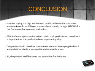 CONCLUSION
Handset buying is a high involvement product wherein the consumer
wants to know from different sources about brands, though SAMSUNG is
the first name that comes to their minds
Word of mouth plays an important role in such products and therefore it
is important for the product to be of important quality
Companies should therefore concentrate more on developing the first P
and make it available at reasonable and reachable prices.
So, the product itself becomes the promotion for the brand
 