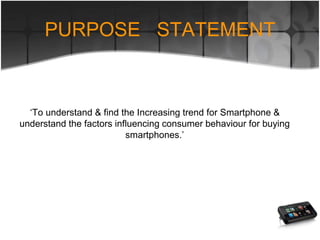 ‘To understand & find the Increasing trend for Smartphone &
understand the factors influencing consumer behaviour for buying
smartphones.’
PURPOSE STATEMENT
 