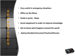 A
D
V
A
N
T
A
G
E
S
• Very useful in emergency situations
• Office on the Move
• Guide in panic - Maps
• Great equipment in order to improve knowledge
• Get to know what happens around the world
• Adviser/Guider/Instructor/Teacher/Director
 