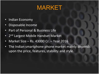 MARKET
• Indian Economy
• Disposable Income
• Part of Personal & Business Life
• 2nd Largest Mobile Handset Market
• Market Size – Rs. 43000 Cr. – Year 2016
• The Indian smartphone phone market mainly depends
upon the price, features, stability and style.
 