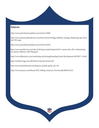 Sources

http://www.sportsbusinessdaily.com/article/142006

http://www.seniormarketadvisor.com/News/2010/10/Pages/Sideline-strategy-Marketing-tips-from-
the-NFL.aspx

http://www.sportsbusinessdaily.com/article/104293

http://www.openforum.com/idea-hub/topics/marketing/article/5-reasons-the-nfl-is-dominating-
the-sports-industry-rohit-bhargava

http://www.allbusiness.com/marketing-advertising/branding-brand-development/4679817-1.html

http://retailleverage.com/2010/04/21/private-brand-nfl/

http://www.brandchannel.com/features_profile.asp?pr_id=316

http://www.amazon.com/Brand-NFL-Selling-Americas-Favorite/dp/0807831425




                                                9
 