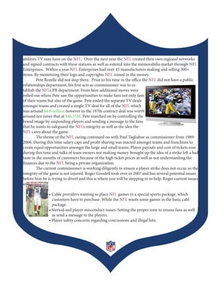 abilities TV may have on the NFL. Over the next year the NFL created their own regional networks
and signed contracts with these stations as well as entered into the memorabilia market through NFL
Enterprises. Within a year NFL Enterprises had over 45 manufacturers making and selling 300+
items. By monetizing their logo and copyrights NFL reined in the money.
         Pete Rozelle did not stop there. Prior to his time in the office the NFL did not have a public
relationships department, his first acts as commissioner was to es-
tablish the NFL’s PR department. From here additional moves were
rolled out where Pete saw the opportunities to make fans not only fans
of their teams but also of the game. Pete ended the separate TV deals
amongst teams and created a single TV deal for all of the NFL which
was around $4.6 million however in the 1970s contract deal was worth
around ten times that at $46.25M. Pete marched on by controlling the
brand image by suspending players and sending a message to the fans
that he wants to safeguard the NFL’s integrity as well as the idea the
NFL cares about the game.
         The theme of the NFL caring continued on with Paul Tagliabue as commissioner from 1989-
2006. During this time salary caps and profit-sharing was inacted amongst teams and franchises to
create equal opportunities amongst the large and small teams. Player payouts and cost of tickets rose
during this time and talks of team owners not making money brought up the idea of a strike left a bad
taste in the mouths of customers because of the high ticket prices as well as not understanding the
finances due to the NFL being a private organization.
         The current commissioner is working diligently to ensure a player strike does not occur so the
integrity of the game is not injured. Roger Goodell took over in 2007 and has several potential issues
before him he is trying to divert and this is where you will be stepping in to help. Roger current issues
are:

	      	       •	Cable	providers	wanting	to	place	NFL games in a special sports package, which
                 customers have to purchase. While the NFL wants some games in the basic cabl
                 package.
	      	       •	Steriod	and	player	misconduct	issues.	Setting	the	proper	tone	to	ensure	fans	as	well	
                 as send a message to the players.
	      	       •	Player	safety	concerns	regarding	concussions	and	illegal	hits.




                                                   2
 