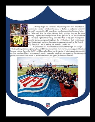 Although Roger has come into office during some hard times he has
                        also seen the wonders NFL has showcased to the fans as well as the impact it
                        has on it’s communities: LT touchdown run, Romo coming forth and bring-
                        ing Dallas back from the ashes, Manning finally getting a ring, and the Saints
                        winning a superbowl that reguvenated a city. Sprouted by the NFL shows fans
                        got a more in-depth and revealing look at the NFL and players during cham-
                        pionship games. Alongside the players the NFL has taken their position and
                        used that to iniate and help charities and organizations such as the United
                        Way, American Cancer Society, and America Play for 60.
                               As you can see the NFL brand has continued to morph and change
with three things in mind: players, fans, and their communities. However media struggles will consist
because without the media the NFL will have a hard time surviving due to bringing entertainment to
the fans which establishes an emotional tie and a reason for people to congregate together to enjoy the
presence of one another as well as America’s number one sport: professional football.




                                                  3
 