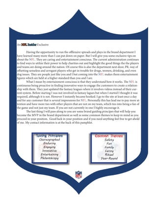 An NFL Insider Exclusive

        Having the opportunity to run the offfensive spreads and plays in the brand department I
have learned many more than I can put down on paper. But I will give you some exclusive tips on
about the NFL. They are caring and entertainment conscious. The current administration continues
to find ways to utilize their power to help charities out and highlight the good things the the players
and teams are doing around the nation. Of course this is also the department next door, PR, way of
offsetting senseless and arrogant players who get in trouble for drugs, women, drinking, and even
dog issues. They are people just like you and I but coming into the NFL makes them entertainment
figures which are held at a higher standard than you and I are.
        What I mean by entertainment conscious is that they understand how it works. The NFL is
continuous being proactive in finding innovative ways to engage the customers to create a relation-
ship with them. They just updated the fantasy leagues where it involves videos instead of their cur-
rent system. Before starting I was not involved in fantasy lagues but when I started I thought it was
required, although it is not. However I instantly became hooked. I go to the site at least once a day
and for any customer that is several impressions for NFL. Personally this has lead me to pay more at-
tention and have more ties with other players that are not on my team, which ties into being a fan of
the game and not just my team. If you are not currently in one I highly encourage it.
        The last thing I will pass along to you are some brand guiding principes that will help you
become the MVP in the brand department as well as some common themes to keep in mind as you
proceed in your position. Good luck in your position and if you need anything feel free to get ahold
of me. My contact information is at the back of this pamphlet.



               Guiding Principles                                Common Themes
                  Choreographed                                        Safety
                     Enduring                                            Fun
                     Engaging                                          Family
                    Innovative                                         Caring
                   Entertaining                                        Ritual
                   Philanthropy                                      Year-Round




                                                  4
 