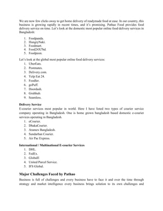 We are now few clicks away to get home delivery of readymade food at ease. In our country, this
business is growing rapidly in recent times, and it’s promising. Pathao Food provides food
delivery service on time. Let’s look at the domestic most popular online food delivery services in
Bangladesh:
1. Foodpanda.
2. HungryNaki.
3. Foodmart.
4. Food24X7bd.
5. Foodpeon.
Let’s look at the global most popular online food delivery services:
1. UberEats.
2. Postmates.
3. Delivery.com.
4. Yelp Eat 24.
5. Foodler.
6. goPuff.
7. Doordash.
8. Grubhub.
9. Seamless.
Delivery Service
E-courier services most popular in world. Here I have listed two types of courier service
company operating in Bangladesh. One is home grown bangladesh based domestic e-courier
services operating in Bangladesh.
1. eCourier.
2. DhakaCourier.
3. Aramex Bangladesh.
4. Sundarban Courier.
5. Air Pac Express.
International / Multinational E-courier Services
1. DHL.
2. FedEx.
3. GlobalE
4. United Parcel Service.
5. IFS Global.
Major Challenges Faced by Pathao
Business is full of challenges and every business have to face it and over the time through
strategy and market intelligence every business brings solution to its own challenges and
 