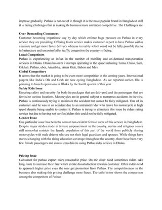 improve gradually. Pathao is not out of it, though it is the most popular brand in Bangladesh still
it is facing challenges that is making its business more and more competitive. The Challenges are
Over Demanding Consumers
Customer becoming impatience day by day which enforce huge pressure on Pathao in every
service they are providing. Offering faster service makes customer expect to have Pathao within
a minute and get more faster delivery whereas in reality which could not be fully possible due to
infrastructure and uncontrollable traffic congestion the country is facing.
Local Competitors
Pathao is experiencing an influx in the number of mobility and on-demand transportation
services in Dhaka. Dhaka has over 9 startups operating in the space including Toma, Chalo, Sam,
Oikhali, Pathao, uber, Amarbike, Amar Ride, Bahon and Muv
Global Competitors
It seems that the market is going to be even more competitive in the coming years. International
players like India’s Ola and Grab are now eyeing Bangladesh. As we reported earlier, Ola is
planning to launch operations in Dhaka by the fourth quarter of this year.
Safety Ride Issue
Ensuring safety and security for both the packages that are delivered and the passengers that are
ferried to various locations. Motorcycles are in general subject to numerous accidents in the city.
Pathao is continuously trying to minimize the accident but cannot be fully mitigated. One of its
customer said he was in an accident due to an untrained rider who drove his motorcycle at high
speed despite being unable to control it. Pathao is trying to eliminate this issue by riders rating
service but due to having not verified riders this could not be fully mitigated.
Gender Issue
One particular issue has been the almost non-existent female users of this service in Bangladesh.
Despite major strides made in female empowerment in the country, norms and religious issues
still somewhat restricts the female population of this part of the world from publicly sharing
motorcycles with male drivers who are not their legal guardians and spouses. While things have
started changing with the rising education coverage throughout the country, there have been very
few female passengers and almost zero drivers using Pathao rides service in Dhaka.
Pricing Issue
Consumer for pathao expect more reasonable price. On the other hand sometimes riders take
long route to increase their fare which create dissatisfaction towards customer. Often riders tend
to approach higher price even the user get promotion from Pathao. The competitiveness in the
business also making this pricing challenge more fierce. The table below shows the comparison
among the competitors of Pathao
 