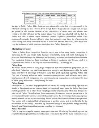 As seen in Table, Pathao Rides fares are more competitive with their prices compared to the
other ride-sharing and taxi services. Even though Pathao Rides are for a single user, the cost
per person is still justified because of the convenience of faster travel and cheaper rate
compared to other offerings in the market place. This point was solidified with the fact the
Pathao was able to obtain repeat customers without expensive promotional offers. Uber
continuously provides discount offers to retain their customers, and has a lot of controversial
cases arising from their contracted drivers of their fleet. On the other hand, there have been
very few instances of public customer constraints from Pathao Rides drivers.
Marketing Strategy
Pathao is facing fierce competition from the market, due to low entry barrier competition is
increasing day by day which make business sustainability more and more challenging. To
overcome these challenges the followings are the strategy to ensure sustainability in the business.
This marketing strategy has been formulated in terms of marketing mix through which it is
expected to save Pathao in the long run ensure sustainability. The strategy are
Pathao Expe
As discuss before pathao is facing huge competition from the competitors perspective, on the
other hand Pathao has very good brand awareness among its user. Pathao expe wil be the social
media site that will encourage customer to share their great experience regarding Pathao ride.
This kind of activity will create social community among the users and will make users into a
loyal customer. It will also prevent new competitors taking away pathao’s customer as this kind
of social group will create a kinship among the users.
Pathao Energy
Emission of C2O can cause huge problem for the air and the society we are living, right now the
people in Bangladesh are not concern about environmental issues cause by fuel as there is no
protest against this but in future it can bring huge number of controversy which may decrease the
user rate of Pathao. To defend that future controversy Pathao can promote themselves as the
environmental friendly service, who are truly concern about the environment that is causing huge
disaster towards the society we are living. Pathao electric bike is the solution for the problem.
This service will be optional but will encourage to use this service as it is not harmful for the
environment we are living. Under this tag line Pathao energy it will promote energy efficiency
that will save Pathao to avoid such protest regarding environment.
Pathao Smoothie
Patho is very much popular towards young generation as a ride sharing, but middle age and old
people tend not to prefer Pathao motor bike as it seems not to be safe for them, on the other hand
 