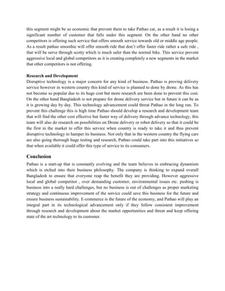 this segment might be so economic that prevent them to take Pathao car, as a result it is losing a
significant number of customer that falls under this segment. On the other hand no other
competitors is offering such service that offers smooth service towards old or middle age people.
As a result pathao smoothie will offer smooth ride that don’t offer faster ride rather a safe ride ,
that will be serve through scotty which is much safer than the normal bike. This service prevent
aggressive local and global competitors as it is creating completely a new segments in the market
that other competitors is not offering.
Research and Development
Disruptive technology is a major concern for any kind of business. Pathao is proving delivery
service however in western country this kind of service is planned to done by drone. As this has
not become so popular due to its huge cost but more research are been done to prevent this cost.
On the other hand Bangladesh is not prepare for drone delivery service but in future it can be as
it is growing day by day. This technology advancement could threat Pathao in the long run. To
prevent this challenge this is high time Pathao should develop a research and development team
that will find the other cost effective but faster way of delivery through advance technology, this
team will also do research on possibilities on Drone delivery or robot delivery so that it could be
the first in the market to offer this service when country is ready to take it and thus prevent
disruptive technology to hamper its business. Not only that in the western country the flying cars
are also going thorough huge testing and research, Pathao could take part into this initiatives so
that when available it could offer this type of service to its consumers.
Conclusion
Pathao is a start-up that is constantly evolving and the team believes in embracing dynamism
which is etched into their business philosophy. The company is thinking to expand overall
Bangladesh to ensure that everyone reap the benefit they are providing. However aggressive
local and global competitor , over demanding customer, environmental issues etc. pushing is
business into a really hard challenges, but no business is out of challenges as proper marketing
strategy and continuous improvement of the service could save this business for the future and
ensure business sustainability. E-commerce is the future of the economy, and Pathao will play an
integral part in its technological advancement only if they follow consistent improvement
through research and development about the market opportunities and threat and keep offering
state of the art technology to its customer.
 