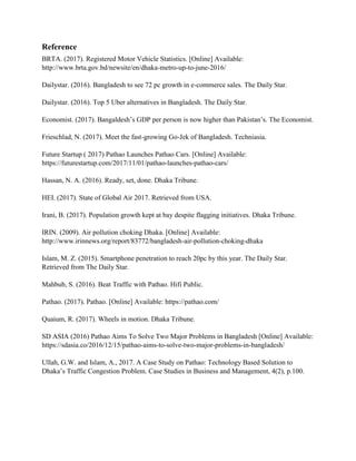 Reference
BRTA. (2017). Registered Motor Vehicle Statistics. [Online] Available:
http://www.brta.gov.bd/newsite/en/dhaka-metro-up-to-june-2016/
Dailystar. (2016). Bangladesh to see 72 pc growth in e-commerce sales. The Daily Star.
Dailystar. (2016). Top 5 Uber alternatives in Bangladesh. The Daily Star.
Economist. (2017). Bangaldesh’s GDP per person is now higher than Pakistan’s. The Economist.
Frieschlad, N. (2017). Meet the fast-growing Go-Jek of Bangladesh. Techniasia.
Future Startup ( 2017) Pathao Launches Pathao Cars. [Online] Available:
https://futurestartup.com/2017/11/01/pathao-launches-pathao-cars/
Hassan, N. A. (2016). Ready, set, done. Dhaka Tribune.
HEI. (2017). State of Global Air 2017. Retrieved from USA.
Irani, B. (2017). Population growth kept at bay despite flagging initiatives. Dhaka Tribune.
IRIN. (2009). Air pollution choking Dhaka. [Online] Available:
http://www.irinnews.org/report/83772/bangladesh-air-pollution-choking-dhaka
Islam, M. Z. (2015). Smartphone penetration to reach 20pc by this year. The Daily Star.
Retrieved from The Daily Star.
Mahbub, S. (2016). Beat Traffic with Pathao. Hifi Public.
Pathao. (2017). Pathao. [Online] Available: https://pathao.com/
Quaium, R. (2017). Wheels in motion. Dhaka Tribune.
SD ASIA (2016) Pathao Aims To Solve Two Major Problems in Bangladesh [Online] Available:
https://sdasia.co/2016/12/15/pathao-aims-to-solve-two-major-problems-in-bangladesh/
Ullah, G.W. and Islam, A., 2017. A Case Study on Pathao: Technology Based Solution to
Dhaka’s Traffic Congestion Problem. Case Studies in Business and Management, 4(2), p.100.
 