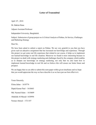 Letter of Transmittal
April 07 , 2018
Dr. Baktiar Rana
Adjunct Assistant Professor
Independent University, Bangladesh.
Subject: Submission of group project on A Critical Analysis of Pathao, Its Service, Challenges
and Marketing Strategy
Dear Sir,
We have been asked to submit a report on Pathao. We are very grateful to you that you have
given such an educative assignment that has increased our knowledge and experience. Through
this project we get some real life experience that related to our course, it helps us to implement
our learned knowledge in real life situation. Moreover we found it more interesting because in
this project we dealt with strategy marketing and challenges faced by the company which enables
us to sharpen our knowledge on strategy marketing, not only that we also learn how to
implement learned knowledge in real life and we believe this will ensure our better future and
prospect.
We are happy that we are able to submit this term paper within given timeframe and we hope
that you would appreciate the way we have describe it as we have put our best effort in it.
Yours Sincerely,
Elima Jahan – 1610774
Dipak Kumar Paul – 1610643
Md. Nazmul Islam - 1610609
Abdullah Al Masud- 1630994
Noman Ahmed – 1721187
 
