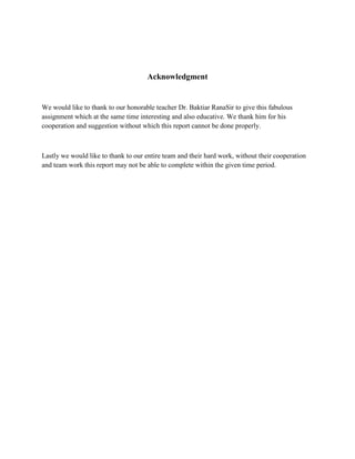 Acknowledgment
We would like to thank to our honorable teacher Dr. Baktiar RanaSir to give this fabulous
assignment which at the same time interesting and also educative. We thank him for his
cooperation and suggestion without which this report cannot be done properly.
Lastly we would like to thank to our entire team and their hard work, without their cooperation
and team work this report may not be able to complete within the given time period.
 