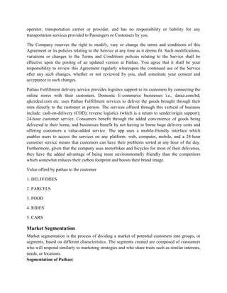 operator, transportation carrier or provider, and has no responsibility or liability for any
transportation services provided to Passengers or Customers by you.
The Company reserves the right to modify, vary or change the terms and conditions of this
Agreement or its policies relating to the Service at any time as it deems fit. Such modifications,
variations or changes to the Terms and Conditions policies relating to the Service shall be
effective upon the posting of an updated version at Pathao. You agree that it shall be your
responsibility to review this Agreement regularly whereupon the continued use of the Service
after any such changes, whether or not reviewed by you, shall constitute your consent and
acceptance to such changes.
Pathao Fulfillment delivery service provides logistics support to its customers by connecting the
online stores with their customers. Domestic E-commerce businesses i.e., daraz.com.bd;
ajkerdeal.com etc. uses Pathao Fulfillment services to deliver the goods brought through their
sites directly to the customer in person. The services offered through this vertical of business
include: cash-on-delivery (COD); reverse logistics (which is a return to sender/origin support);
24-hour customer service. Consumers benefit through the added convenience of goods being
delivered to their home, and businesses benefit by not having to borne huge delivery costs and
offering customers a value-added service. The app uses a mobile-friendly interface which
enables users to access the services on any platform: web, computer, mobile, and a 24-hour
customer service means that customers can have their problems sorted at any hour of the day.
Furthermore, given that the company uses motorbikes and bicycles for most of their deliveries,
they have the added advantage of being more environmentally friendly than the competitors
which somewhat reduces their carbon footprint and boosts their brand image.
Value offerd by pathao to the customer
1. DELIVERIES
2. PARCELS
3. FOOD
4. RIDES
5. CARS
Market Segmentation
Market segmentation is the process of dividing a market of potential customers into groups, or
segments, based on different characteristics. The segments created are composed of consumers
who will respond similarly to marketing strategies and who share traits such as similar interests,
needs, or locations.
Segmentation of Pathao:
 