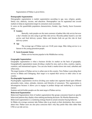 Segmentation of Pathao is given below.
Demographic Segmentation:
Demographic segmentation is market segmentation according to age, race, religion, gender,
family size, ethnicity, income, and education. Demographics can be segmented into several
markets to help an organization target its consumers more accurately.
It varies on the quantifiable population characteristics, Gender, Age, Family, Socio Economic
status.
 Gender:
Basically, male peoples are the main customer of pathao bike ride service but now
a day’s females are also using to get bike ride service. Recently pathao launch a car ride
service and food delivery system. Males and females both are get this ride & food
delivery system.
 Age
The average age of Pathao users are 18-40 years range. Bike riding service is so
famous to the young generation people.
 Socio Economic Status
Pathao service become popular to the Middleclass society.
Geographic Segmentation:
Geographic segmentation is when a business divides its market on the basis of geography.
Geographically segmentation means dividing a market by area, such as cities, counties, regions,
countries, and international regions. You can also break a market down into rural, suburban and
urban areas.
The target location of Pathao service is urban area in this country. Now Pathao is providing their
service in Dhaka and Chittagong, their target is to expand their service to other cities in our
country.
Psychographic Segmentation:
Psychographic segmentation involves dividing your market into segments based upon different
personality traits, values, attitudes, interests, and lifestyles of consumers. This segmentation is
advantageous because it allows you to engage in product design and marketing in a focused
manner.
Students and job holder peoples are the main target of Pathao service.
Behavioral Segmentation-
Behavioral Segmentation form of market segmentation that groups consumers based on specific
behavioral patterns they display when making purchasing decisions. By Monika Baranowska.
Behavioral segmentation is a marketing strategy based on actual consumer buying behavior.
In Dhaka city average customer take Pathao rides to go timely at their destination, they concern
about time. Pathao users are also price conscious that’s why they prefer bike rides rather than
CNG or car ride service.
 