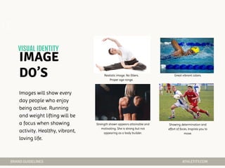 Realistic image. No filters.
Proper age range.
Great vibrant colors.
Strength shown appears attainable and
motivating. She is strong but not
appearing as a body builder.
Showing determination and
effort of faces. Inspires you to
move.
02
Images will show every
day people who enjoy
being active. Running
and weight lifting will be
a focus when showing
activity. Healthy, vibrant,
loving life.
 