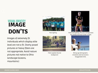 Poor lighting Filters and lighting. Not your average every
day athlete. No body builder images.
Filters applied, blurred
background
Wrong age demographic.
Unrealistic exercise location.
Exaggerated smile.
02
Images of extremely fit
individuals which display elite
level are not a fit. Overly posed
pictures or heavy filters are
not appropriate. Avoid nature
pictures not native to Ohio
landscape (oceans,
mountains.)
 