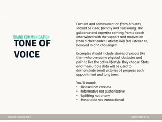 04 Content and communication from Athletity
should be clear, friendly and reassuring. The
guidance and expertise coming from a coach
intertwined with the support and motivation
from a cheerleader. Patients will feel listened to,
believed in and challenged.
Examples should include stories of people like
them who overcame physical obstacles and
pain to live the active lifestyle they choose. Stats
and measurable data will be used to
demonstrate small victories of progress each
appointment and long term.
You’ll sound:
• Relaxed not careless
• Informative not authoritative
• Uplifting not phony
• Hospitable not transactional
 