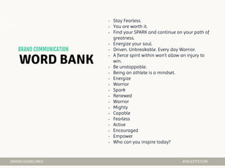 • Stay Fearless.
• You are worth it.
• Find your SPARK and continue on your path of
greatness.
• Energize your soul.
• Driven. Unbreakable. Every day Warrior.
• A fierce spirit within won’t allow an injury to
win.
• Be unstoppable.
• Being an athlete is a mindset.
• Energize
• Warrior
• Spark
• Renewed
• Warrior
• Mighty
• Capable
• Fearless
• Active
• Encouraged
• Empower
• Who can you inspire today?
04
 