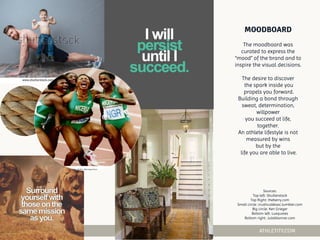 The moodboard was
curated to express the
“mood” of the brand and to
inspire the visual decisions.
The desire to discover
the spark inside you
propels you forward.
Building a bond through
sweat, determination,
willpower
you succeed at life,
together.
An athlete lifestyle is not
measured by wins
but by the
life you are able to live.
Sources:
Top left: Shutterstock
Top Right: theberry.com
Small circle: crushculdesac.tumbler.com
Big circle: Ken Grieger
Bottom left: Luxquotes
Bottom right: Julieblanner.com
 