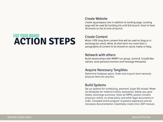 Create squarespace site in addition to landing page. Landing
page will be used for building list until full launch. Goal to have
30 emails on list at time of launch.
Write 5 PDF long form content that will be used on blog or in
exchange for email. Write 10 short form (no more than 2
paragraphs) of content to be shared on social media or blog.
Build relationships with MMRT run group, Jamie B, Crossfit Box
owners, local personal trainers and massage therapists.
Determine Sublease space. Order and acquire bare necessity
physical items for practice.
Set up systems for scheduling, payment, Super Bill receipt. Make
all templates for medical history, evaluation, follow ups, goal
sheets, discharge summary. Have all HIPPA, patient consent,
physician notice, no show policy and other legal documents in
order. Complete entire program of patient experience and all
necessary documentation. Essentially create clinic SOP manual.
01
 