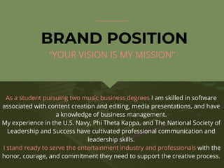 BRAND POSITION
As a student pursuing two music business degrees I am skilled in software
associated with content creation and editing, media presentations, and have
a knowledge of business management.
My experience in the U.S. Navy, Phi Theta Kappa, and The National Society of
Leadership and Success have cultivated professional communication and
leadership skills.
I stand ready to serve the entertainment industry and professionals with the
honor, courage, and commitment they need to support the creative process.
“YOUR VISION IS MY MISSION”
 
