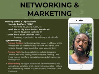 NETWORKING &
MARKETING
Industry Events & Organizations
• South by Southwest (SXSW)
‣ March 10-19, 2023 | Austin, TX
• Music Biz 2023 by Music Business Association
‣ May 15-18, 2023 | Nashville, TN
• Black Music Action Coalition (BMAC)
‣ Advocacy organization for industry professionals
Digital Marketing
• Primary Content: I will create written pieces in a blog or article
format based on current industry research and trends. I will
combine this with visual storytelling using video content.
• Primary Tools: My chosen platforms include: Instagram,
LinkedIn, YouTube, and my personal website and blog. I will
create content speci
fi
c to each platform on a daily, weekly, or
monthly basis.
• Website/Blog: My digital portfolio will be used to drive tra
ffi
c
to my chosen social and professional networking sites. I will use
it to showcase my abilities to potential clients, customers, and
employers.
 