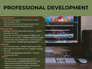 PROFESSIONAL DEVELOPMENT
Mentor
• An ideal mentor will have at least 15yrs of
educational and professional experience in the
entertainment industry. They will also have
experience in entrepreneurship. I would like to
establish the relationship by 2024.
Formal Education
• Music Business Bachelor of Science from Full Sail
University (grad. 2024)
• Music Business Associate of Applied Science from
Houston Community College (grad. 2023)
Technical Skills
• Building a Portfolio with Adobe Portfolio - LinkedIn
Learning, Dec 2022
• Music Law: Recording, Management, Rights, and
Performance Contracts - LinkedIn Learning, Feb 2023
• Advanced Business Development: Communication
and Negotiation - LinkedIn Learning, May 2023
Soft Skills
• Communication Tips - LinkedIn Learning, Jan 2023
• Administrative Professional Tips - LinkedIn Learning,
Mar 2023
• Social Media Marketing Foundations - LinkedIn
Learning, Apr 2023
 