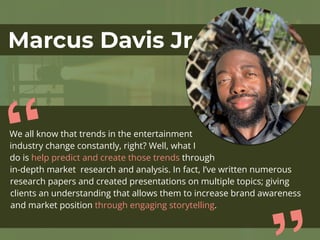 Marcus Davis Jr
We all know that trends in the entertainment
industry change constantly, right? Well, what I
do is help predict and create those trends through
in-depth market research and analysis. In fact, I’ve written numerous
research papers and created presentations on multiple topics; giving
clients an understanding that allows them to increase brand awareness
and market position through engaging storytelling.
“
 