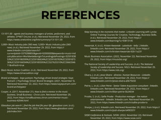 REFERENCES
13-1011.00 - agents and business managers of artists, performers, and
athletes. O*NET OnLine. (n.d.). Retrieved November 29, 2022, from
https://www.onetonline.org/link/summary/13-1011.00
5,000+ Music Industry Jobs (360 new). 5,000+ Music Industry jobs (360
new). (n.d.). Retrieved November 29, 2022, from https://
www.linkedin.com/jobs/search/?
currentJobId=3379288850&geoId=92000000&keywords=music+ind
ustry&location=Worldwide&originToLandingJobPostings=32591838
53%2C3259186599%2C3259186634%2C3259183783%2C32591873
36%2C3259184594%2C3259185595%2C3327625310%2C33663346
11&refresh=true
Black Music Action Coalition. (n.d.). Retrieved November 29, 2022, from
https://www.bmacoalition.org/
Brand archetypes - kaye putnam: Psychology driven brand strategist. Kaye
Putnam | Psychology Driven Brand Strategist. (2021, November 5).
Retrieved November 22, 2022, from https://www.kayeputnam.com/
brand-archetypes/
Cosper, A. (2017, November 21). How to
fi
nd a mentor in the music
business. Small Business - Chron.com. Retrieved November 29,
2022, from https://smallbusiness.chron.com/mentor-music-
business-42044.html
Glassdoor job search |
fi
nd the job that
fi
ts your life. glassdoor.com. (n.d.).
Retrieved November 29, 2022, from https://www.glassdoor.com/
Job/index.htm
Keep learning in the moments that matter. LinkedIn Learning with Lynda:
Online Training Courses for Creative, Technology, Business Skills.
(n.d.). Retrieved November 29, 2022, from https://
www.linkedin.com/learning/?u=50813145
Kwasniak, K. (n.d.). Kristen Kwasniak - substitute - kelly | linkedin.
linkedin.com. Retrieved November 29, 2022, from https://
www.linkedin.com/in/kristen-kwasniak-92b11a231
Music Business Association. (2022, November 22). Retrieved November
29, 2022, from https://musicbiz.org/
The National Society of Leadership and Success. (n.d.). The National
Society of Leadership and Success. NSLS. Retrieved November 29,
2022, from https://www.nsls.org/
Olvera, J. (n.d.). Jesse Olvera - director, Human Resources - LinkedIn.
linkedin.com. Retrieved November 29, 2022, from https://
www.linkedin.com/in/jesse-olvera-a0b75b50
Petrie, L. (n.d.). Lilian Petrie - Senior Talent Acquisition consultant - linkedin.
linkedin.com. Retrieved November 29, 2022, from https://
www.linkedin.com/in/lilian-petrie-5b24034
Proske, S. (n.d.). Sallie Proske - Production manager - live nation
entertainment - linkedin. linkedin.com. Retrieved November 29,
2022, from https://www.linkedin.com/in/sallie-proske-tx
Sharpe, J. (n.d.). linkedin.com. Retrieved November 29, 2022, from https://
www.linkedin.com/in/josh-sharpe-b490337/
SXSW Conference & Festivals. SXSW. (2022, November 22). Retrieved
November 29, 2022, from https://www.sxsw.com/
 