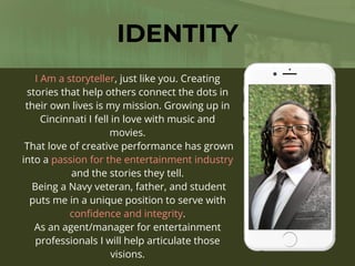 I Am a storyteller, just like you. Creating
stories that help others connect the dots in
their own lives is my mission. Growing up in
Cincinnati I fell in love with music and
movies.
That love of creative performance has grown
into a passion for the entertainment industry
and the stories they tell.
Being a Navy veteran, father, and student
puts me in a unique position to serve with
con
fi
dence and integrity.
As an agent/manager for entertainment
professionals I will help articulate those
visions.
IDENTITY
 