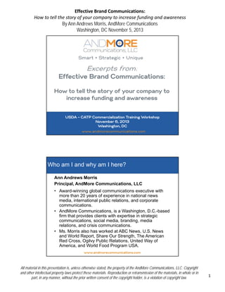 Effective Brand Communications: 
How to tell the story of your company to increase funding and awareness
By Ann Andrews Morris, AndMore Communications
Washington, DC November 5, 2013

Smart + Strategic + Unique

Excerpts from:
Effective Brand Communications:
How to tell the story of your company to
increase funding and awareness
USDA – CATP Commercialization Training Workshop
November 6, 2013
Washington, DC
www.andmorecommunications.com

Who am I and why am I here?
Ann Andrews Morris
Principal, AndMore Communications, LLC
• Award winning global communications executive with
Award-winning
more than 20 years of experience in national news
media, international public relations, and corporate
communications.
• AndMore Communications, is a Washington, D.C.-based
firm that provides clients with expertise in strategic
communications, social media, branding, media
relations, and crisis communications.
• Ms. Morris also has worked at ABC News, U.S. News
and World Report, Share Our Strength, The American
Red Cross, Ogilvy Public Relations, United Way of
America, and World Food Program USA.
www.andmorecommunications.com

All material in this presentation is, unless otherwise stated, the property of the AndMore Communications, LLC. Copyright
and other intellectual property laws protect these materials. Reproduction or retransmission of the materials, in whole or in
part, in any manner, without the prior written consent of the copyright holder, is a violation of copyright law.

1

 