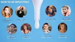 HOW TO BE IMPACTFUL?
Zoella
UK	
  7,3	
  M	
  fans
Saeko	
  
Japan	
  887K	
  fans
Zach	
  King	
  
US	
  11,8	
  M	
  fans
Thassia	
  
Brazil	
  	
  2,1	
  M	
  fans
Alonso	
  Renes	
  
Spain	
  	
  64	
  K	
  fans
Enjoy	
  Phoenix	
  
France	
  2	
  M	
  fans
Elisa	
  Sednaoui
Italia	
  81	
  K	
  fans
Lucas	
  Stowe
Canada	
  	
  2K	
  fans
 