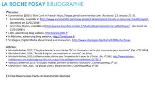 LA ROCHE POSAY BIBLIOGRAPHIE
Websites:
§ Euromonitor (2015)	
  ‘Skin	
  Care	
  In	
  France’	
  https://www.portal.euromonitor.com (Accessed:	
  22	
  January	
  2015).
§ Euromonitor,	
   available	
  at	
  http://www.euromonitor.com/new-­‐product-­‐development-­‐trends-­‐in-­‐consumer-­‐health/report,	
  
(accessed	
  on	
  22/01/2015)
§ Les	
  Echos Etudes,	
  available	
  at https://www.lesechos-­‐etudes.fr/etudes/beaute/medecine-­‐esthethique/,	
   (accessed	
  on	
  
22/01/2015)
§ Llllitl,	
  advertising	
  blog	
  website,	
  http://www.llllitl.fr
§ la	
  Réclame,	
  advertising	
  blog	
  website,	
  http://lareclame.fr
§ Stratégies,	
  Digital	
  Media	
  about	
  brand	
  and	
  innovation,	
   http://www.strategies.fr/info/La%20Roche-­‐Posay
Articles:
§ Mirabelle	
  Belloir,	
  2015,	
  “L’hygiène-­‐beauté,	
  le	
  marché des	
  PGC	
  où l’innovation est la	
  plus	
  importante pour	
  les	
  clients”,	
  LSA,	
  n°2135654
§ Géraldine Cohen,	
  2014,	
  “Beauté &	
  digital:	
  une revolution	
  en	
  marche”,	
  Les	
  Echos
§ Mirabelle	
  Belloir,	
  2015,	
  Le	
  Dermacenter,	
  vitrine	
  pour	
  l'expertise de	
  la	
  peau de	
  L'Oréal,	
  LSA,	
  n°2382,	
  http://www.delphes-­‐
indexpresse.com.audenciagroup.idm.oclc.org/article.asp?type=interne&nodoc=1173911
§ Vanessa	
  Carronnier,	
  2015,	
  “Les	
  applis mobiles	
  prennent de	
  bonnes résolutions”,	
  CosmetiqueMag,	
  n°153
§ Maryline Le	
  Theuf,	
  2015,	
  “Le	
  groupe L’Oréal élargit son	
  offre”,	
  CosmetiqueMag,	
  n°165
L’Oréal Ressources Pack on Brandstorm Website
 