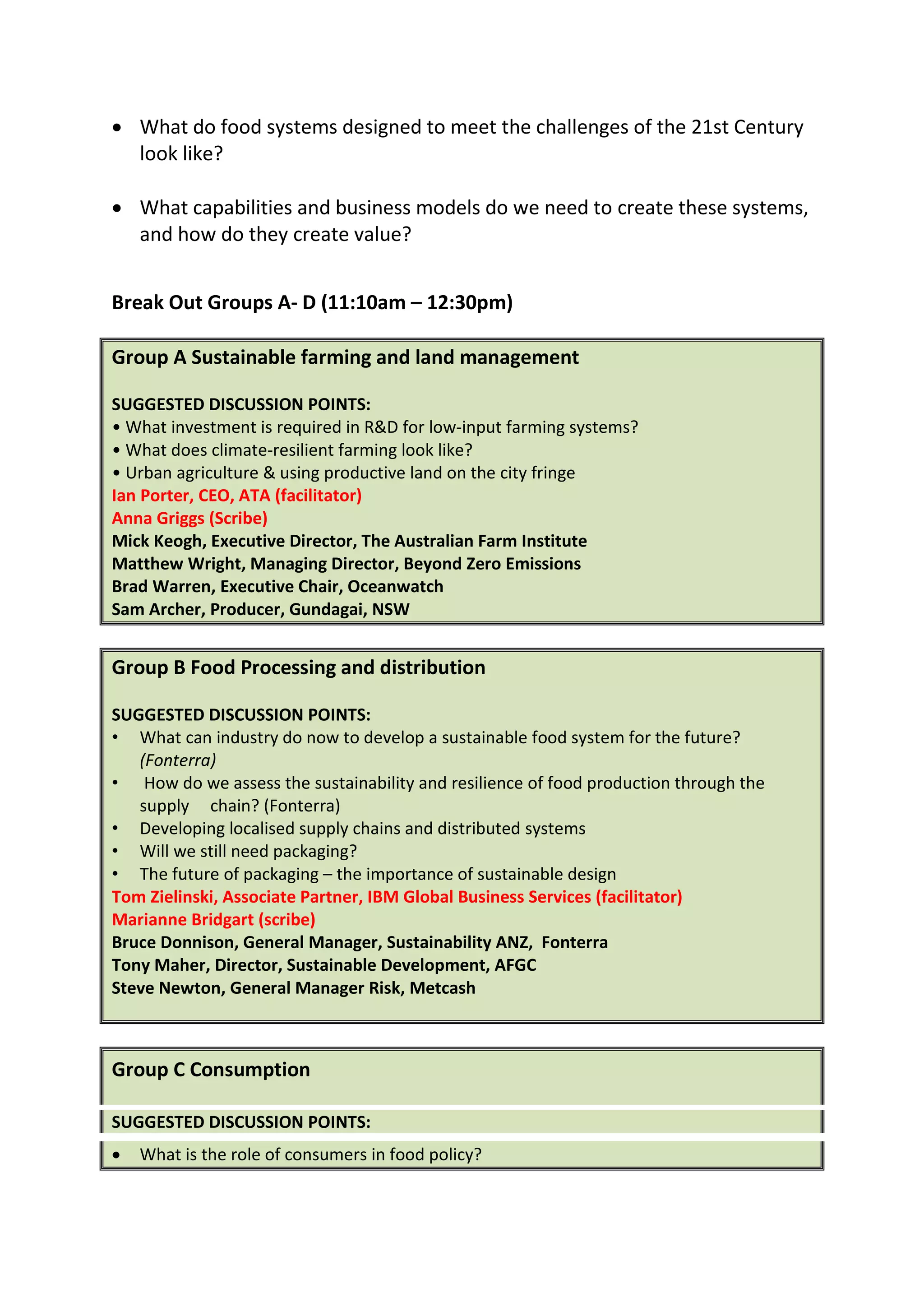 DESIGNING FOOD SYSTEMS TO MEET THE CHALLENGES OF THE 21st CENTURY

• What do food systems designed to meet the challenges of the 21st Century
  look like?

• What capabilities and business models do we need to create these systems,
  and how do they create value?


Break Out Groups A- D (11:10am – 12:30pm)

Group A Sustainable farming and land management

SUGGESTED DISCUSSION POINTS:
• What investment is required in R&D for low-input farming systems?
• What does climate-resilient farming look like?
• Urban agriculture & using productive land on the city fringe
Ian Porter, CEO, ATA (facilitator)
Anna Griggs (Scribe)
Mick Keogh, Executive Director, The Australian Farm Institute
Matthew Wright, Managing Director, Beyond Zero Emissions
Brad Warren, Executive Chair, Oceanwatch
Sam Archer, Producer, Gundagai, NSW


Group B Food Processing and distribution

SUGGESTED DISCUSSION POINTS:
• What can industry do now to develop a sustainable food system for the future?
   (Fonterra)
• How do we assess the sustainability and resilience of food production through the
   supply chain? (Fonterra)
• Developing localised supply chains and distributed systems
• Will we still need packaging?
• The future of packaging – the importance of sustainable design
Tom Zielinski, Associate Partner, IBM Global Business Services (facilitator)
Marianne Bridgart (scribe)
Bruce Donnison, General Manager, Sustainability ANZ, Fonterra
Tony Maher, Director, Sustainable Development, AFGC
Steve Newton, General Manager Risk, Metcash



Group C Consumption

SUGGESTED DISCUSSION POINTS:
 