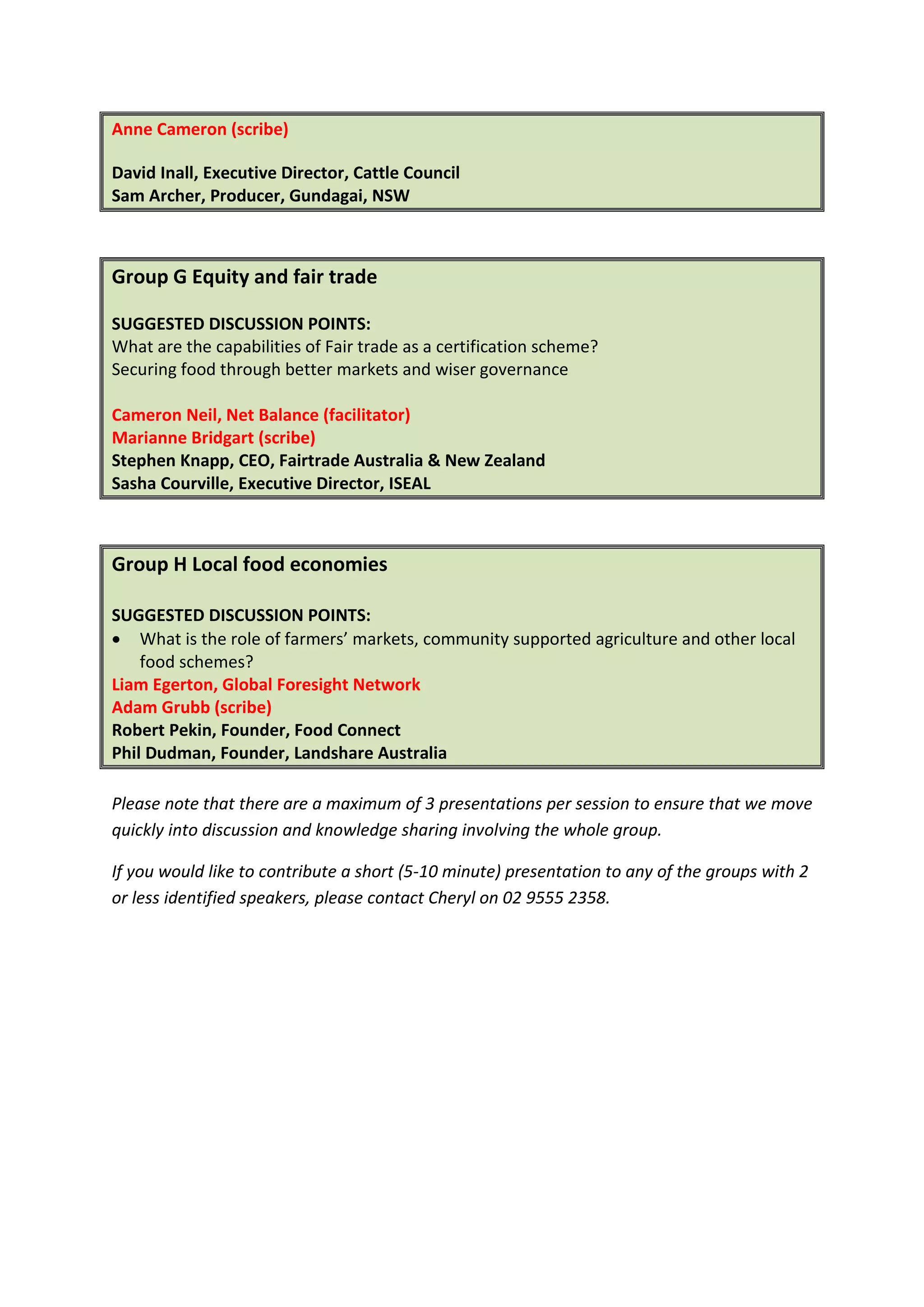 Ian Porter, CEO, ATA (facilitator)
Anne Cameron (scribe)

David Inall, Executive Director, Cattle Council
Sam Archer, Producer, Gundagai, NSW



Group G Equity and fair trade

SUGGESTED DISCUSSION POINTS:
What are the capabilities of Fair trade as a certification scheme?
Securing food through better markets and wiser governance

Cameron Neil, Net Balance (facilitator)
Marianne Bridgart (scribe)
Stephen Knapp, CEO, Fairtrade Australia & New Zealand
Sasha Courville, Executive Director, ISEAL



Group H Local food economies

SUGGESTED DISCUSSION POINTS:
• What is the role of farmers’ markets, community supported agriculture and other local
    food schemes?
Ian Porter, CEO, ATA (facilitator)
Adam Grubb (scribe)
Robert Pekin, Founder, Food Connect
Liam Egerton, Global Foresight Network
Phil Dudman, Founder, Landshare Australia

Please note that there are a maximum of 3 presentations per session to ensure that we move
quickly into discussion and knowledge sharing involving the whole group.

If you would like to contribute a short (5-10 minute) presentation to any of the groups with 2
or less identified speakers, please contact Cheryl on 02 9555 2358.
 