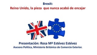 Brexit:
Reino Unido, la pieza que nunca acabó de encajar
Presentación: Rosa Mª Estévez Estévez
Asesora Política, Ministerio Británico de Comercio Exterior.
 