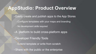 AppStudio: Product Overview
• Easily create and publish apps to the App Stores
- Configure templates with your maps and branding
- No development skills required
• A platform to build cross-platform apps
• Developer Friendly Tools
- Extend template or write from scratch
• Share with the public or the enterprise
 