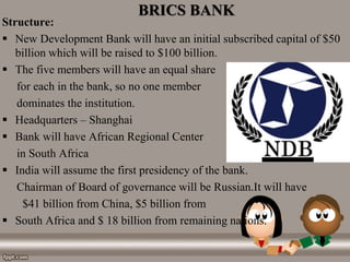 BRICS BANK
Structure:
 New Development Bank will have an initial subscribed capital of $50
billion which will be raised to $100 billion.
 The five members will have an equal share
for each in the bank, so no one member
dominates the institution.
 Headquarters – Shanghai
 Bank will have African Regional Center
in South Africa
 India will assume the first presidency of the bank.
Chairman of Board of governance will be Russian.It will have
$41 billion from China, $5 billion from
 South Africa and $ 18 billion from remaining nations.
 