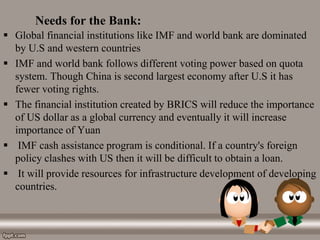 Needs for the Bank:
 Global financial institutions like IMF and world bank are dominated
by U.S and western countries
 IMF and world bank follows different voting power based on quota
system. Though China is second largest economy after U.S it has
fewer voting rights.
 The financial institution created by BRICS will reduce the importance
of US dollar as a global currency and eventually it will increase
importance of Yuan
 IMF cash assistance program is conditional. If a country's foreign
policy clashes with US then it will be difficult to obtain a loan.
 It will provide resources for infrastructure development of developing
countries.
 
