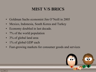 MIST V/S BRICS
• Goldman Sachs economist Jim O’Neill in 2005
• Mexico, Indonesia, South Korea and Turkey
• Economy doubled in last decade.
• 7% of the world population
• 3% of global land area
• 1% of global GDP each
• Fast-growing markets for consumer goods and services
 