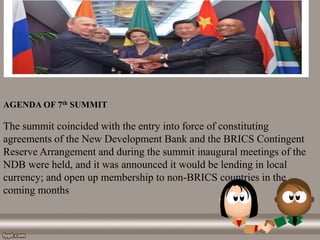 AGENDA OF 7th SUMMIT
The summit coincided with the entry into force of constituting
agreements of the New Development Bank and the BRICS Contingent
Reserve Arrangement and during the summit inaugural meetings of the
NDB were held, and it was announced it would be lending in local
currency; and open up membership to non-BRICS countries in the
coming months
 