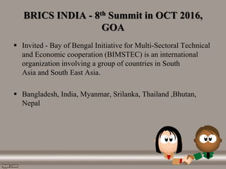 BRICS INDIA - 8th Summit in OCT 2016,
GOA
 Invited - Bay of Bengal Initiative for Multi-Sectoral Technical
and Economic cooperation (BIMSTEC) is an international
organization involving a group of countries in South
Asia and South East Asia.
 Bangladesh, India, Myanmar, Srilanka, Thailand ,Bhutan,
Nepal
 