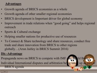 Advantages
• Growth agenda of BRICS economies as a whole
• Growth agenda of other smaller regional economies
• BRICS development is Important driver for global economy
• Improvement in trade relations when “good going” and helps regional
outreach
• Sports & Cultural exchange
• Helping smaller nations for productive use of resources
• To Connect & Share technology and share resources, conduct free
trade and share innovation from BRICS to other regions
globally…(Arun Jaitley in BRICS Summit 2016)
Dis -Advantage
Propaganda news on BRICS to compete with IMF and World Bank
Individual International disputes and arbitration being taken up as part of
BRICS agenda
 