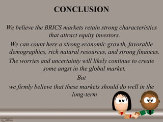 CONCLUSION
We believe the BRICS markets retain strong characteristics
that attract equity investors.
We can count here a strong economic growth, favorable
demographics, rich natural resources, and strong finances.
The worries and uncertainty will likely continue to create
some angst in the global market,
But
we firmly believe that these markets should do well in the
long-term
 