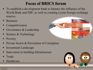Focus of BRICS forum
 To establish a development bank to balance the influence of the
World Bank and IMF, as well as creating a joint foreign exchange
reserve.
 Business
 Competitiveness
 Governance & Leadership
 Science & Technology
 Poverty
 Private Sector & Prevention of Corruption
 Investment Landscape
 Innovation in building Infrastructure
 Trade
 Healthcare
 