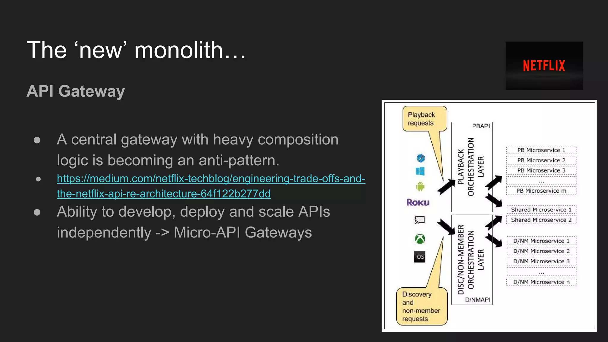 The ‘new’ monolith… API Gateway ● A central gateway with heavy composition logic is becoming an anti-pattern. ● https://medium.com/netflix-techblog/engineering-trade-offs-and- the-netflix-api-re-architecture-64f122b277dd ● Ability to develop, deploy and scale APIs independently -> Micro-API Gateways 