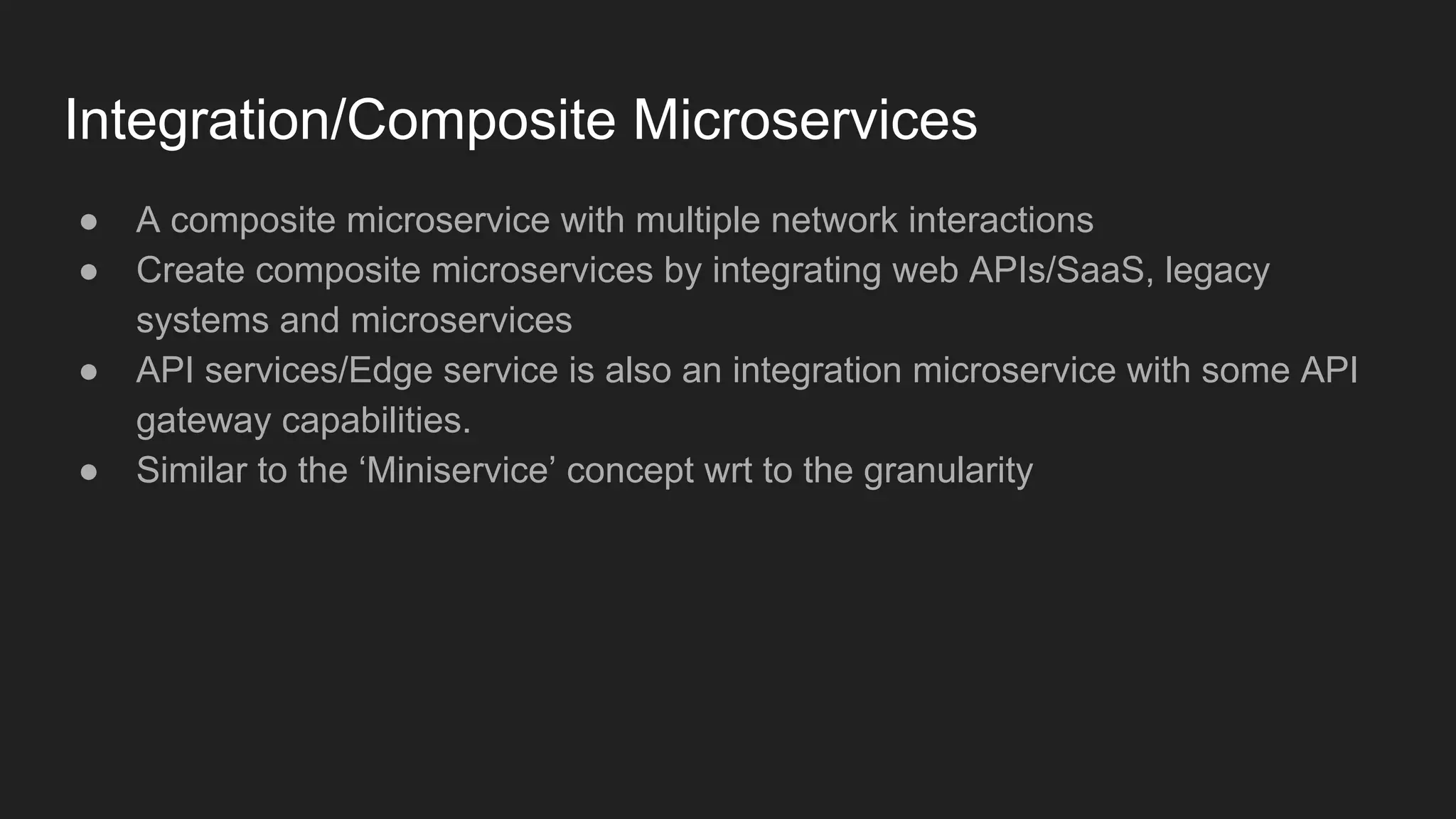 Integration/Composite Microservices ● A composite microservice with multiple network interactions ● Create composite microservices by integrating web APIs/SaaS, legacy systems and microservices ● API services/Edge service is also an integration microservice with some API gateway capabilities. ● Similar to the ‘Miniservice’ concept wrt to the granularity 